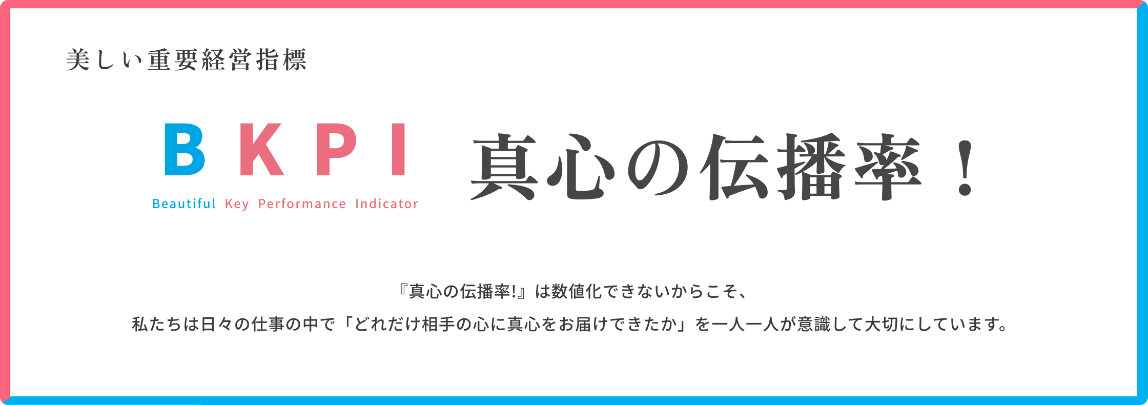 美しい重要経営指標 Beautiful Key Performance Indicator 真心の伝播率!重要経営指標『真心の伝播率!』は測定不可能です。なので私たちは仕事でどれだけ相手に真心が届いたか?を常に意識します。